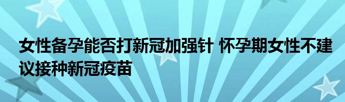 女性備孕能否打新冠加強(qiáng)針 懷孕期女性不建議接種新冠疫苗