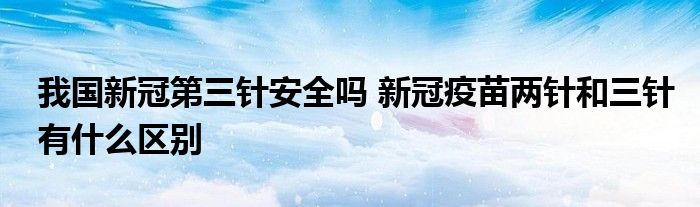 我國(guó)新冠第三針安全嗎 新冠疫苗兩針和三針有什么區(qū)別