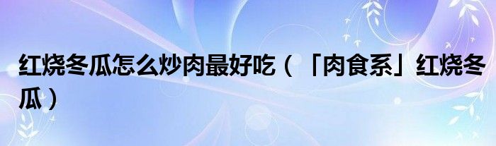 紅燒冬瓜怎么炒肉最好吃（「肉食系」紅燒冬瓜）