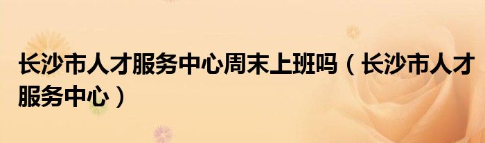 長沙市人才服務(wù)中心周末上班嗎（長沙市人才服務(wù)中心）