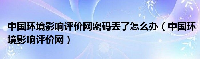 中國(guó)環(huán)境影響評(píng)價(jià)網(wǎng)密碼丟了怎么辦（中國(guó)環(huán)境影響評(píng)價(jià)網(wǎng)）