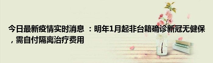 今日最新疫情實時消息 ：明年1月起非臺籍確診新冠無健保，需自付隔離治療費用