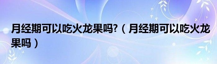 月經期可以吃火龍果嗎?（月經期可以吃火龍果嗎）