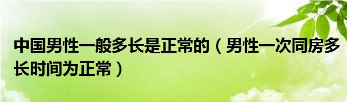 中國男性一般多長是正常的（男性一次同房多長時間為正常）