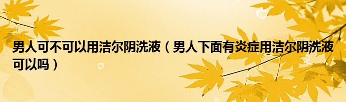 男人可不可以用潔爾陰洗液（男人下面有炎癥用潔爾陰洗液可以嗎）