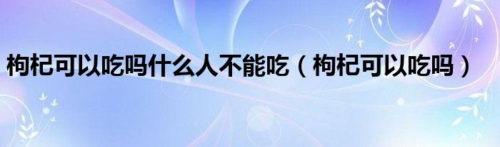 枸杞可以吃嗎什么人不能吃（枸杞可以吃嗎）