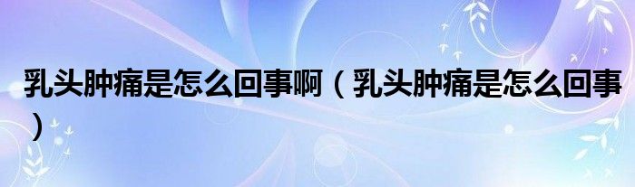 乳頭腫痛是怎么回事?。ㄈ轭^腫痛是怎么回事）