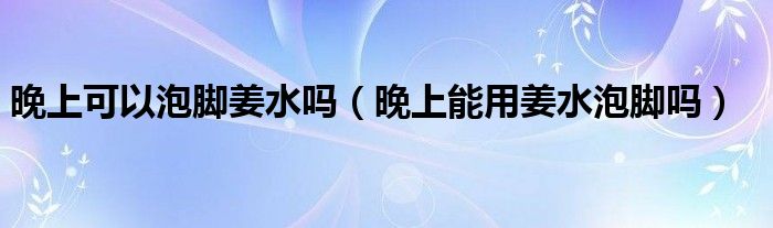 晚上可以泡腳姜水嗎（晚上能用姜水泡腳嗎）