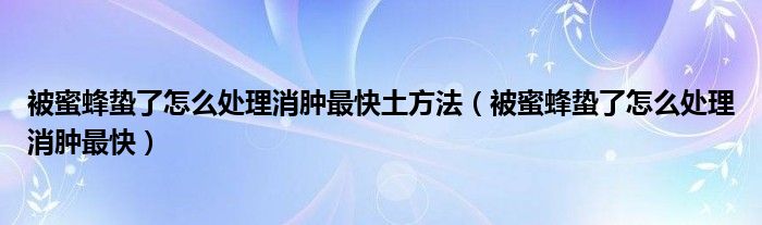 被蜜蜂蟄了怎么處理消腫最快土方法（被蜜蜂蟄了怎么處理消腫最快）