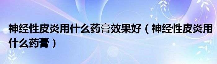 神經(jīng)性皮炎用什么藥膏效果好（神經(jīng)性皮炎用什么藥膏）