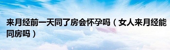 來(lái)月經(jīng)前一天同了房會(huì)懷孕嗎（女人來(lái)月經(jīng)能同房嗎）