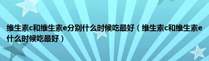 維生素c和維生素e分別什么時候吃最好（維生素c和維生素e什么時候吃最好）