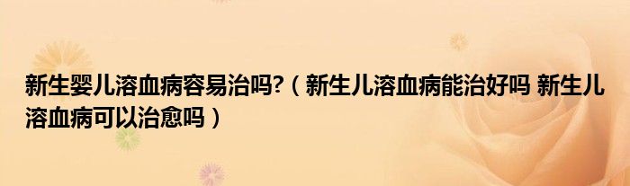 新生嬰兒溶血病容易治嗎?（新生兒溶血病能治好嗎 新生兒溶血病可以治愈嗎）