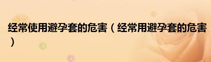 經(jīng)常使用避孕套的危害（經(jīng)常用避孕套的危害）