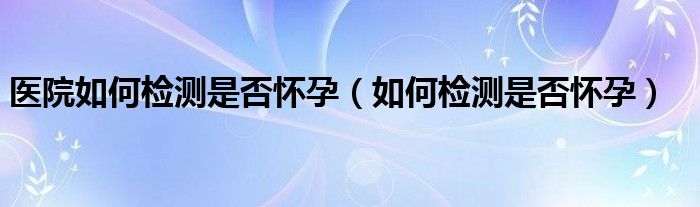 醫(yī)院如何檢測是否懷孕（如何檢測是否懷孕）