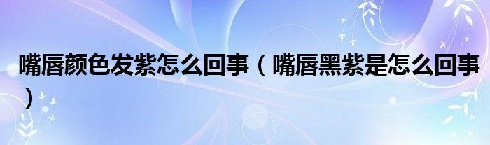 嘴唇顏色發(fā)紫怎么回事（嘴唇黑紫是怎么回事）