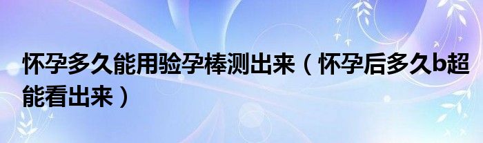 懷孕多久能用驗(yàn)孕棒測(cè)出來(lái)（懷孕后多久b超能看出來(lái)）