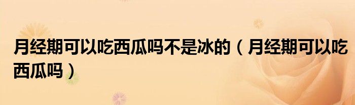 月經(jīng)期可以吃西瓜嗎不是冰的（月經(jīng)期可以吃西瓜嗎）