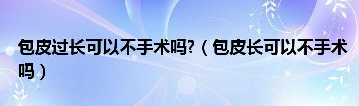 包皮過長可以不手術(shù)嗎?（包皮長可以不手術(shù)嗎）