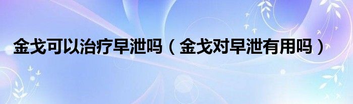 金戈可以治療早泄嗎（金戈對早泄有用嗎）