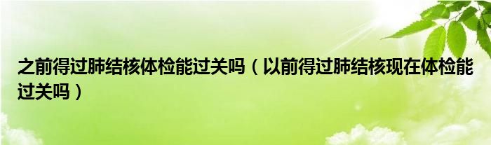 之前得過肺結(jié)核體檢能過關(guān)嗎（以前得過肺結(jié)核現(xiàn)在體檢能過關(guān)嗎）