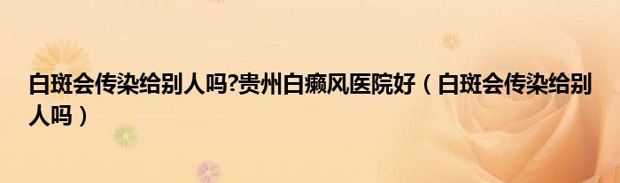 白斑會傳染給別人嗎?貴州白癩風(fēng)醫(yī)院好（白斑會傳染給別人嗎）