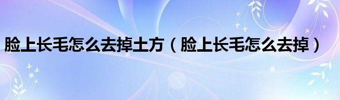 臉上長(zhǎng)毛怎么去掉土方（臉上長(zhǎng)毛怎么去掉）