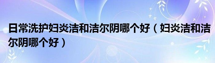 日常洗護婦炎潔和潔爾陰哪個好（婦炎潔和潔爾陰哪個好）