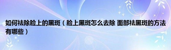 如何祛除臉上的黑斑（臉上黑斑怎么去除 面部祛黑斑的方法有哪些）