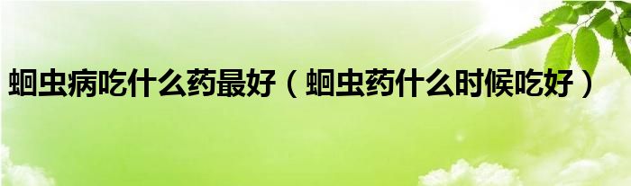 蛔蟲(chóng)病吃什么藥最好（蛔蟲(chóng)藥什么時(shí)候吃好）