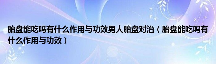 胎盤(pán)能吃嗎有什么作用與功效男人胎盤(pán)對(duì)治（胎盤(pán)能吃嗎有什么作用與功效）