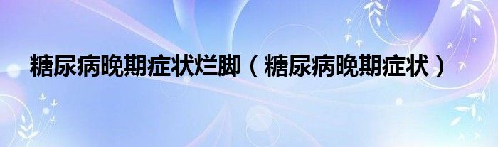 糖尿病晚期癥狀爛腳（糖尿病晚期癥狀）