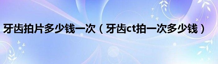 牙齒拍片多少錢(qián)一次（牙齒ct拍一次多少錢(qián)）