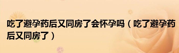 吃了避孕藥后又同房了會(huì)懷孕嗎（吃了避孕藥后又同房了）