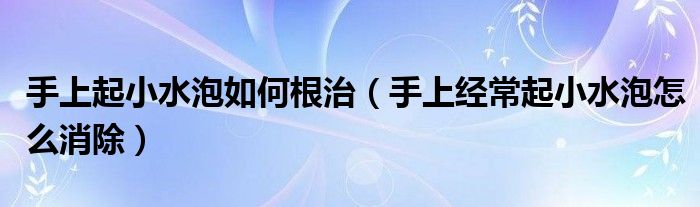 手上起小水泡如何根治（手上經常起小水泡怎么消除）