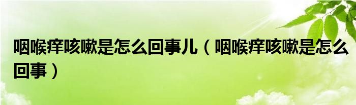 咽喉癢咳嗽是怎么回事兒（咽喉癢咳嗽是怎么回事）