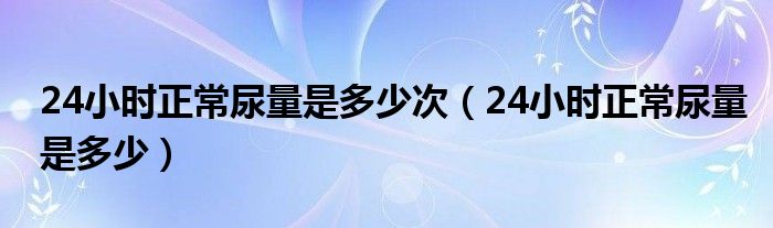 24小時(shí)正常尿量是多少次（24小時(shí)正常尿量是多少）