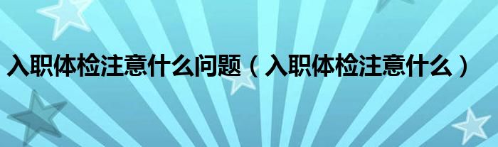 入職體檢注意什么問題（入職體檢注意什么）