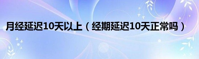 月經(jīng)延遲10天以上（經(jīng)期延遲10天正常嗎）