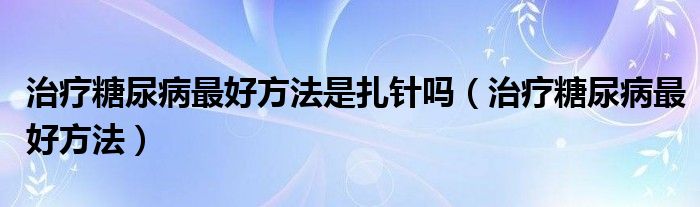 治療糖尿病最好方法是扎針嗎（治療糖尿病最好方法）