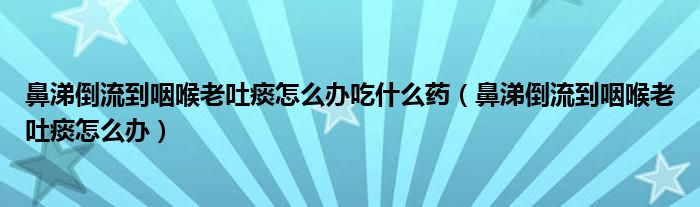 鼻涕倒流到咽喉老吐痰怎么辦吃什么藥（鼻涕倒流到咽喉老吐痰怎么辦）