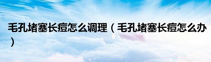 毛孔堵塞長痘怎么調(diào)理（毛孔堵塞長痘怎么辦）