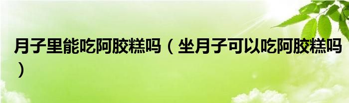 月子里能吃阿膠糕嗎（坐月子可以吃阿膠糕嗎）