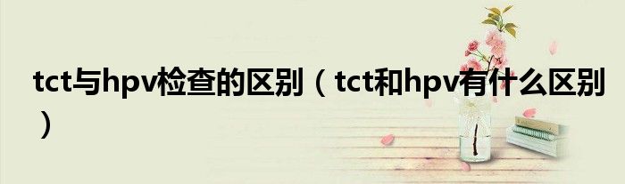 tct與hpv檢查的區(qū)別（tct和hpv有什么區(qū)別）