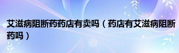 艾滋病阻斷藥藥店有賣嗎（藥店有艾滋病阻斷藥嗎）