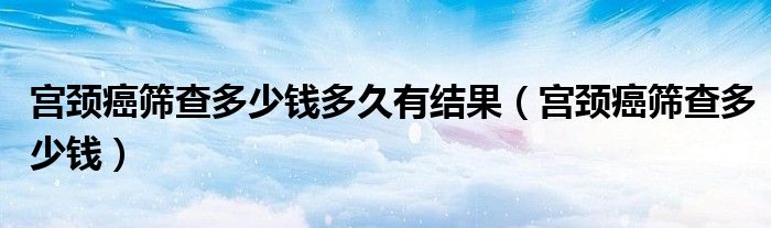 宮頸癌篩查多少錢(qián)多久有結(jié)果（宮頸癌篩查多少錢(qián)）