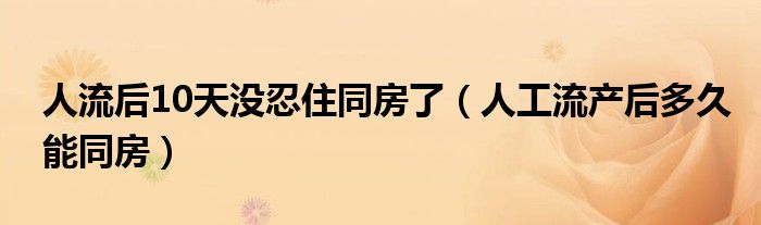 人流后10天沒(méi)忍住同房了（人工流產(chǎn)后多久能同房）