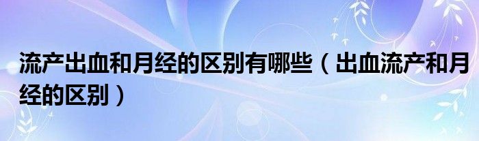 流產(chǎn)出血和月經(jīng)的區(qū)別有哪些（出血流產(chǎn)和月經(jīng)的區(qū)別）