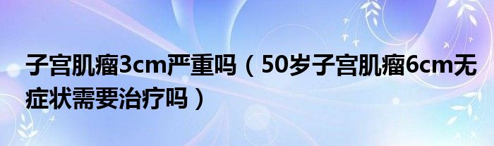 子宮肌瘤3cm嚴重嗎（50歲子宮肌瘤6cm無癥狀需要治療嗎）