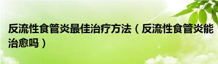 反流性食管炎最佳治療方法（反流性食管炎能治愈嗎）